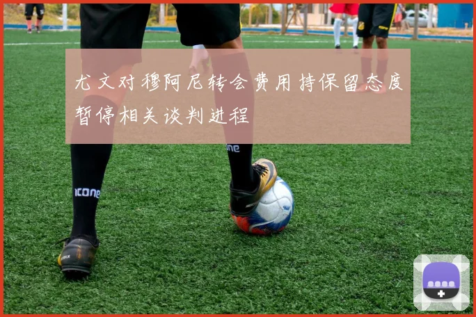 尤文对穆阿尼转会费用持保留态度暂停相关谈判进程