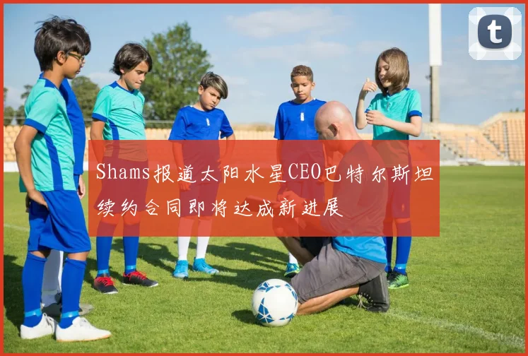 Shams报道太阳水星CEO巴特尔斯坦续约合同即将达成新进展