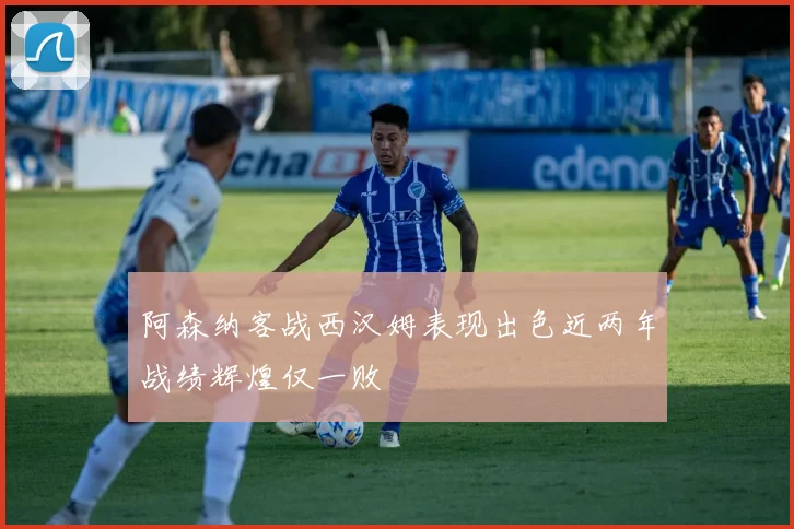 阿森纳客战西汉姆表现出色近两年战绩辉煌仅一败