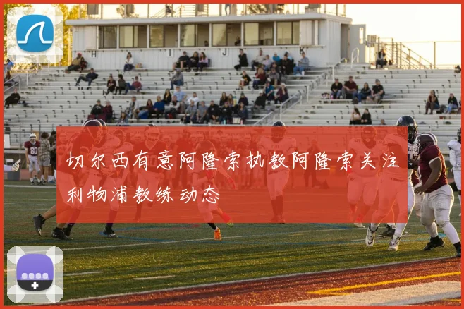 切尔西有意阿隆索执教阿隆索关注利物浦教练动态