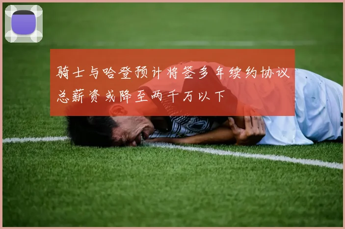 骑士与哈登预计将签多年续约协议总薪资或降至两千万以下