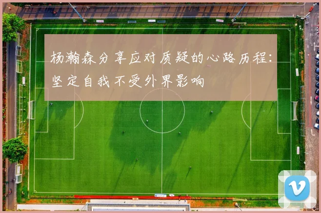 杨瀚森分享应对质疑的心路历程：坚定自我不受外界影响